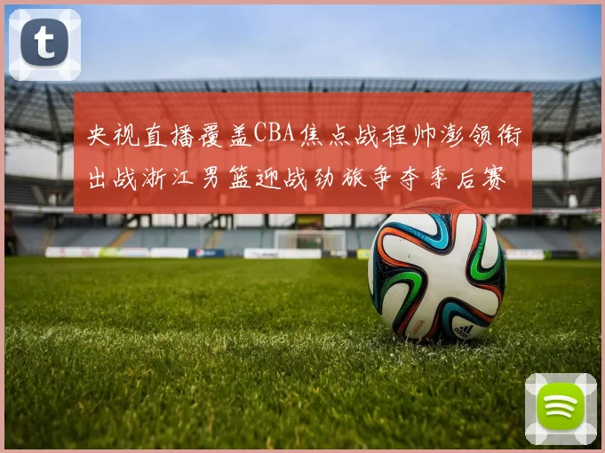 央视直播覆盖CBA焦点战程帅澎领衔出战浙江男篮迎战劲旅争夺季后赛席位