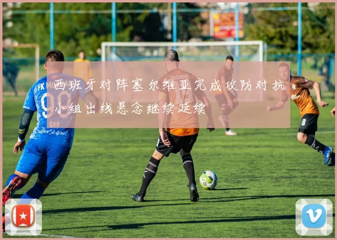 西班牙对阵塞尔维亚完成攻防对抗小组出线悬念继续延续