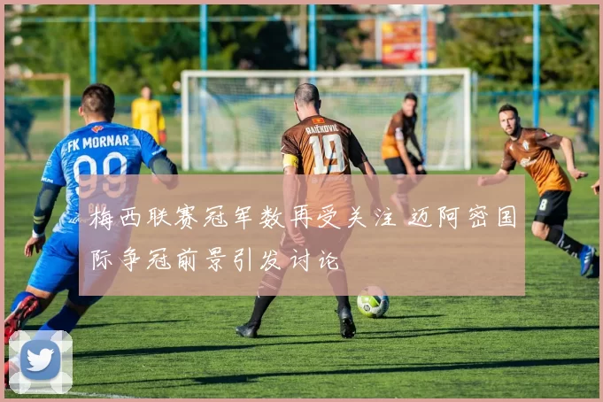 梅西联赛冠军数再受关注 迈阿密国际争冠前景引发讨论