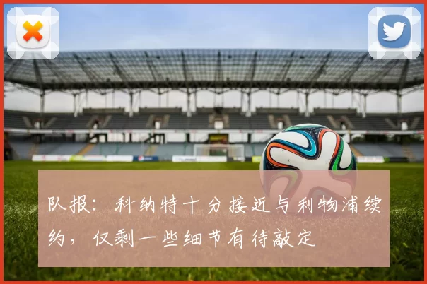 队报：科纳特十分接近与利物浦续约，仅剩一些细节有待敲定