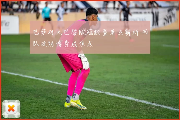 巴萨对大巴黎欧冠较量看点解析 两队攻防博弈成焦点
