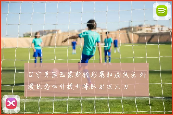 辽宁男篮西蒙斯精彩暴扣成焦点 外援状态回升提升球队进攻火力