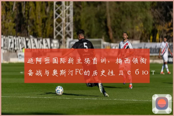 迈阿密国际新主场首训，梅西领衔备战与奥斯汀FC的历史性 дебют