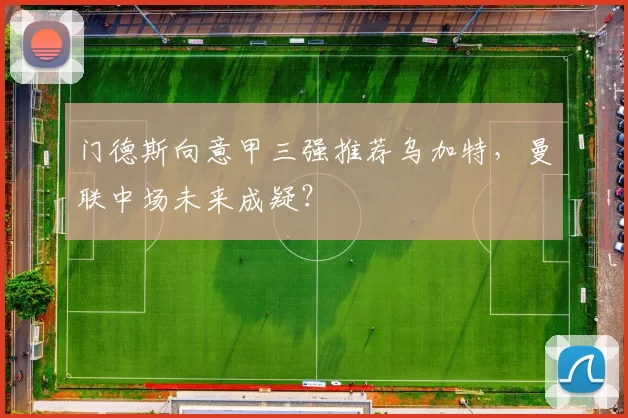 门德斯向意甲三强推荐乌加特，曼联中场未来成疑？