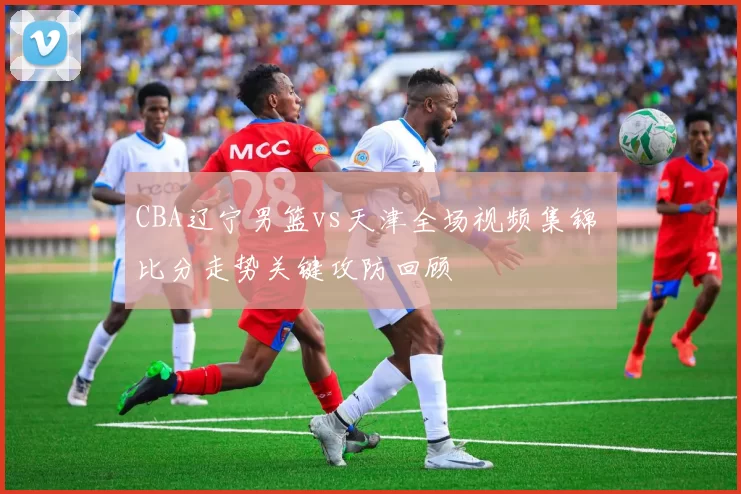 CBA辽宁男篮vs天津全场视频集锦 比分走势关键攻防回顾