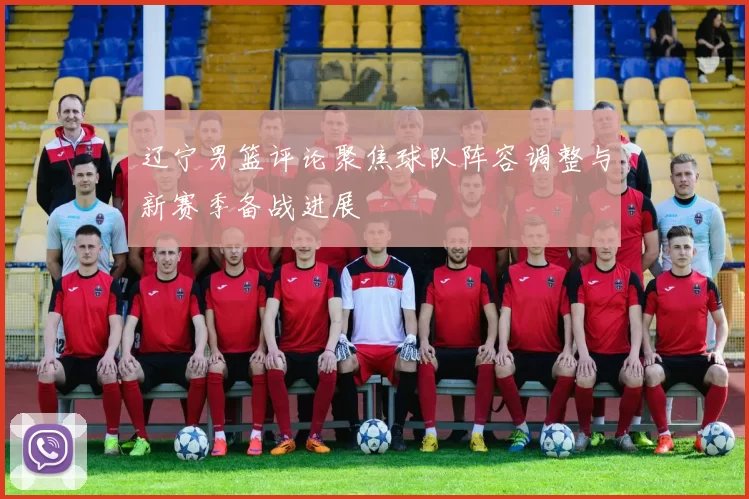 辽宁男篮评论聚焦球队阵容调整与新赛季备战进展