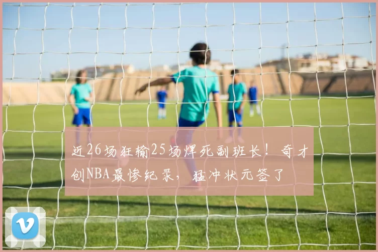 近26场狂输25场焊死副班长！奇才创NBA最惨纪录，猛冲状元签了