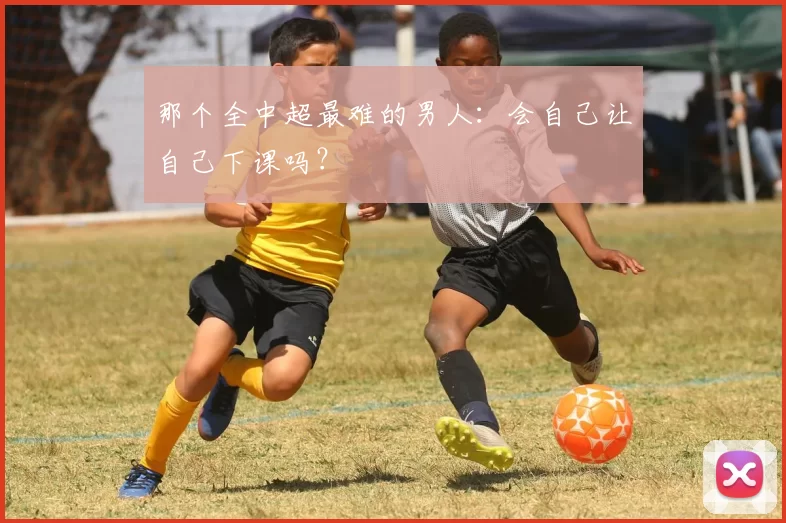 那个全中超最难的男人：会自己让自己下课吗？