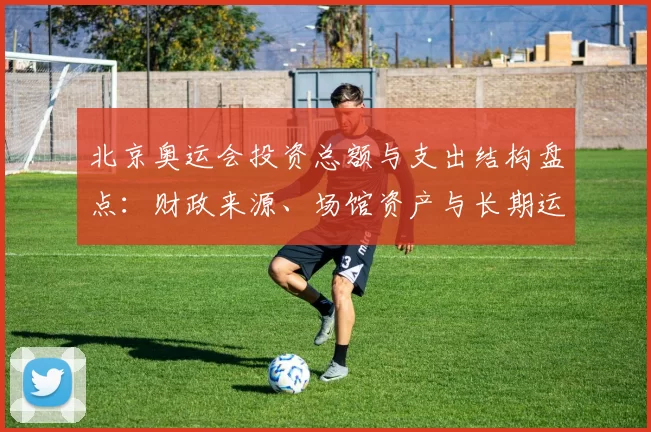 北京奥运会投资总额与支出结构盘点：财政来源、场馆资产与长期运营影响