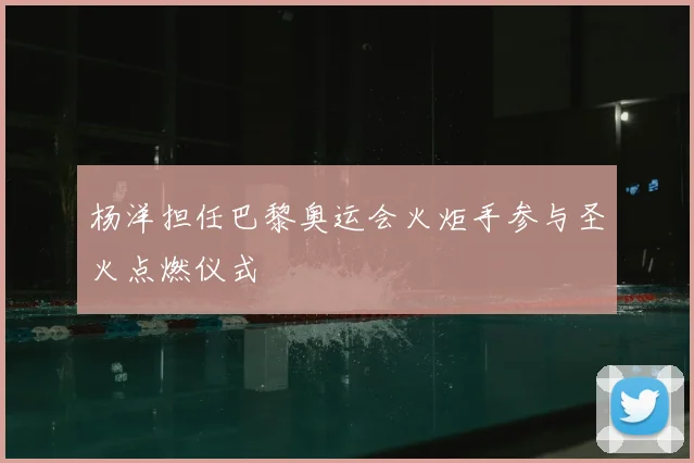 杨洋担任巴黎奥运会火炬手参与圣火点燃仪式