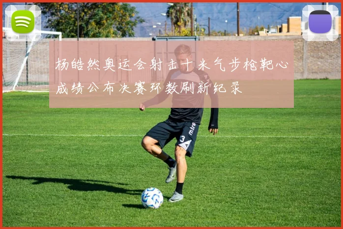 杨皓然奥运会射击十米气步枪靶心成绩公布决赛环数刷新纪录