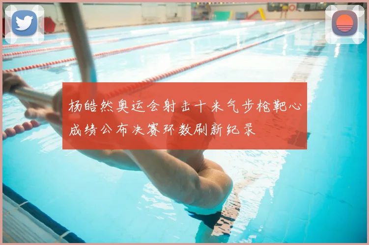 杨皓然奥运会射击十米气步枪靶心成绩公布决赛环数刷新纪录