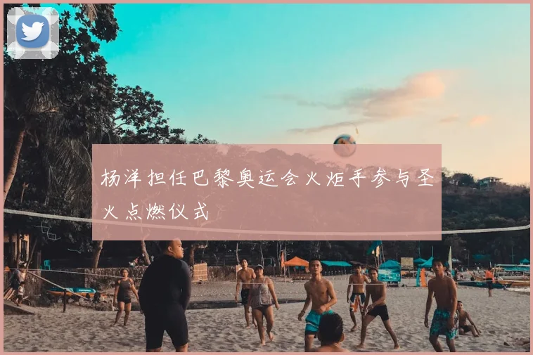 杨洋担任巴黎奥运会火炬手参与圣火点燃仪式